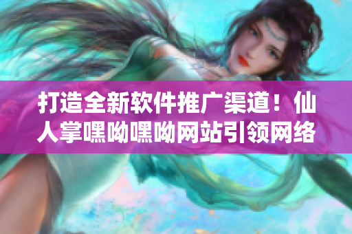 打造全新軟件推廣渠道！仙人掌嘿呦嘿呦網(wǎng)站引領(lǐng)網(wǎng)絡(luò)軟件發(fā)展！