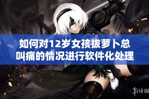 如何對12歲女孩拔蘿卜總叫痛的情況進行軟件化處理？