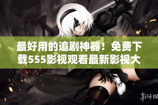 最好用的追劇神器！免費下載555影視觀看最新影視大片！