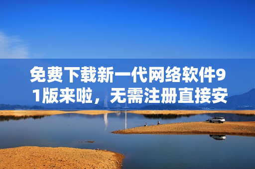 免費(fèi)下載新一代網(wǎng)絡(luò)軟件9 1版來(lái)啦，無(wú)需注冊(cè)直接安裝