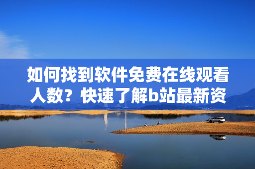 如何找到軟件免費(fèi)在線觀看人數(shù)？快速了解b站最新資訊