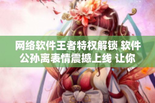 網(wǎng)絡(luò)軟件王者特權(quán)解鎖 軟件公孫離表情震撼上線 讓你臉紅流淚！