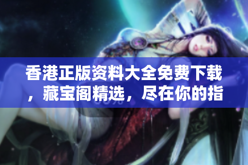 香港正版資料大全免費(fèi)下載，藏寶閣精選，盡在你的指尖