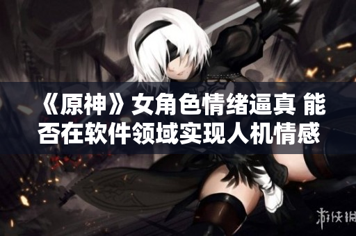 《原神》女角色情緒逼真 能否在軟件領(lǐng)域?qū)崿F(xiàn)人機情感交互？
