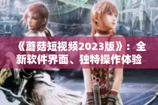 《蘑菇短視頻2023版》：全新軟件界面、獨特操作體驗引領視頻熱潮！