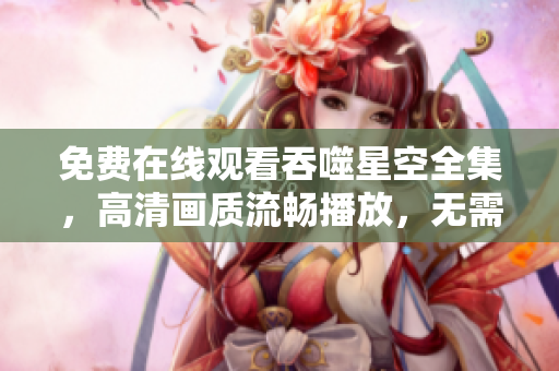 免費在線觀看吞噬星空全集，高清畫質(zhì)流暢播放，無需下載安裝任何軟件