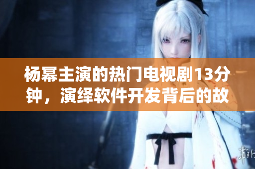 楊冪主演的熱門電視劇13分鐘，演繹軟件開(kāi)發(fā)背后的故事