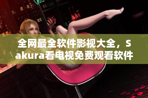 全網(wǎng)最全軟件影視大全，Sakura看電視免費(fèi)觀看軟件一次深度評測！