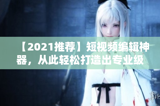 【2021推薦】短視頻編輯神器，從此輕松打造出專業(yè)級(jí)短視頻！快來(lái)下載使用吧！