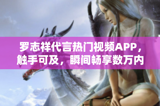 羅志祥代言熱門視頻APP，觸手可及，瞬間暢享數(shù)萬內(nèi)容