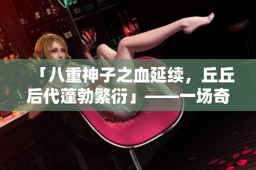 「八重神子之血延續(xù)，丘丘后代蓬勃繁衍」——一場奇妙的跨物種繁衍故事