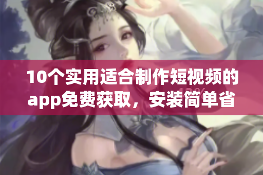 10個(gè)實(shí)用適合制作短視頻的app免費(fèi)獲取，安裝簡單省時(shí)
