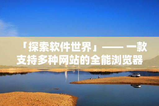 「探索軟件世界」—— 一款支持多種網(wǎng)站的全能瀏覽器