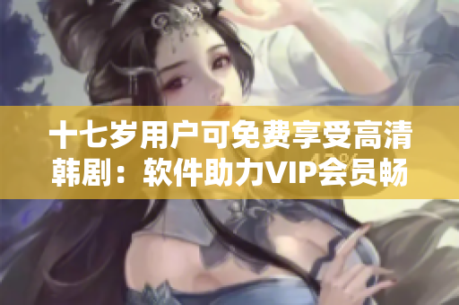 十七歲用戶可免費(fèi)享受高清韓?。很浖IP會員暢享視聽盛宴