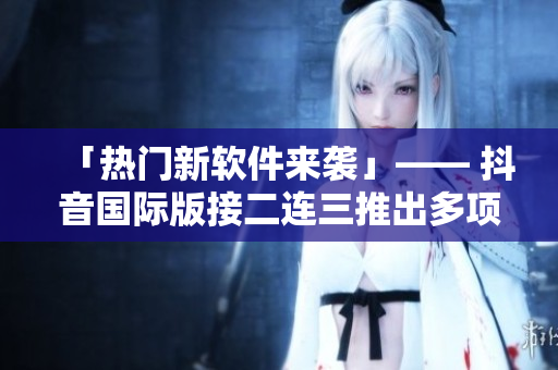 「熱門新軟件來(lái)襲」—— 抖音國(guó)際版接二連三推出多項(xiàng)實(shí)用更新