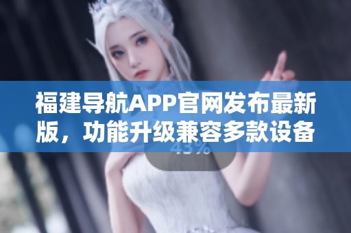 福建導航APP官網發(fā)布最新版，功能升級兼容多款設備