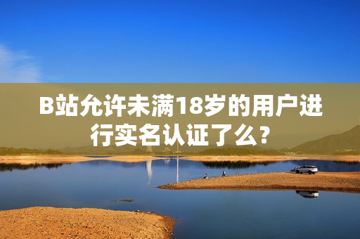 B站允許未滿18歲的用戶進(jìn)行實名認(rèn)證了么？
