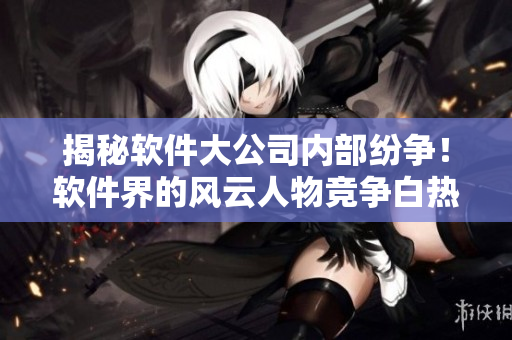 揭秘軟件大公司內部紛爭！軟件界的風云人物競爭白熱化！