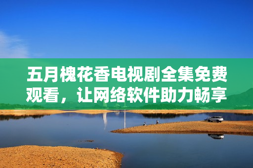 五月槐花香電視劇全集免費觀看，讓網絡軟件助力暢享視聽盛宴