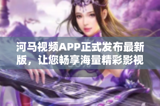 河馬視頻APP正式發(fā)布最新版，讓您暢享海量精彩影視內容