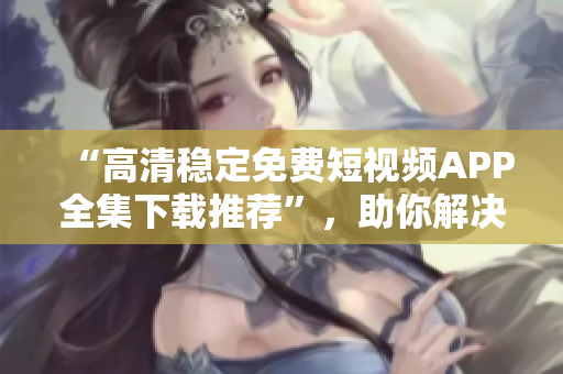 “高清穩(wěn)定免費(fèi)短視頻APP全集下載推薦”，助你解決手機(jī)播放困難癥！
