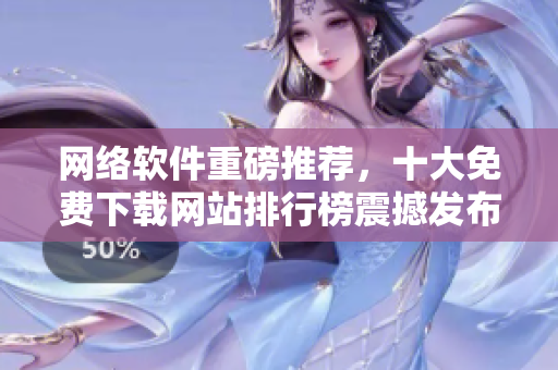 網(wǎng)絡(luò)軟件重磅推薦，十大免費(fèi)下載網(wǎng)站排行榜震撼發(fā)布！