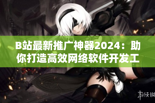 B站最新推廣神器2024：助你打造高效網絡軟件開發(fā)工作流