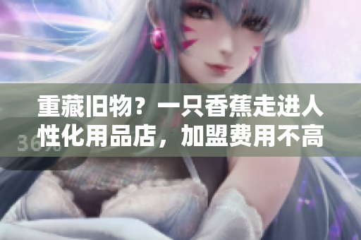 重藏舊物？一只香蕉走進人性化用品店，加盟費用不高！