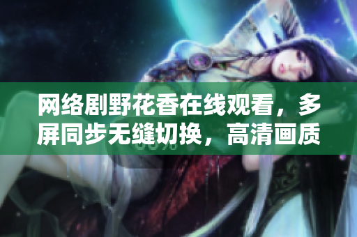 網絡劇野花香在線觀看，多屏同步無縫切換，高清畫質暢享，提升軟件使用新體驗！
