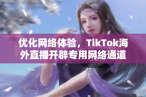 優(yōu)化網(wǎng)絡(luò)體驗(yàn)，TikTok海外直播開(kāi)辟專(zhuān)用網(wǎng)絡(luò)通道