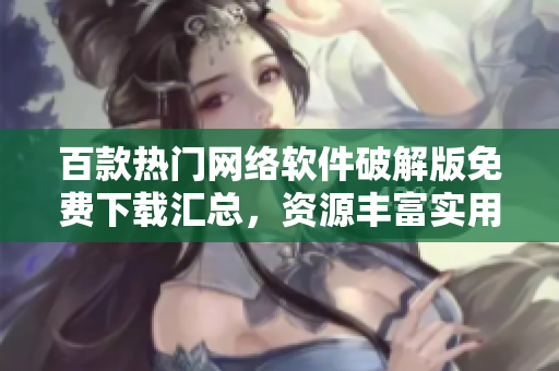 百款熱門網(wǎng)絡(luò)軟件破解版免費下載匯總，資源豐富實用工具應(yīng)有盡有
