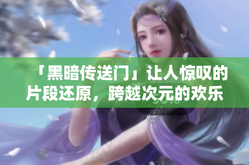 「黑暗傳送門」讓人驚嘆的片段還原，跨越次元的歡樂之旅