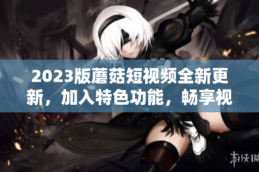 2023版蘑菇短視頻全新更新，加入特色功能，暢享視聽新體驗