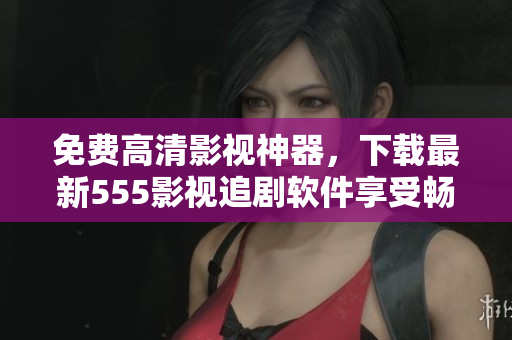 免費高清影視神器，下載最新555影視追劇軟件享受暢快觀影體驗！