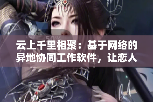 云上千里相聚：基于網(wǎng)絡(luò)的異地協(xié)同工作軟件，讓戀人分秒不離