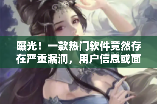 曝光！一款熱門軟件竟然存在嚴重漏洞，用戶信息或面臨泄露風險