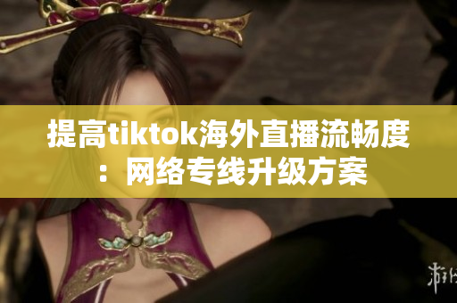 提高tiktok海外直播流暢度：網(wǎng)絡(luò)專線升級(jí)方案