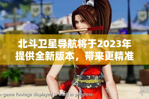 北斗衛(wèi)星導(dǎo)航將于2023年提供全新版本，帶來更精準(zhǔn)和高效的導(dǎo)航服務(wù)