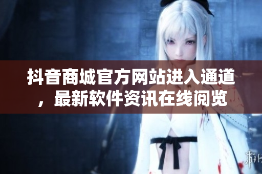 抖音商城官方網(wǎng)站進入通道，最新軟件資訊在線閱覽