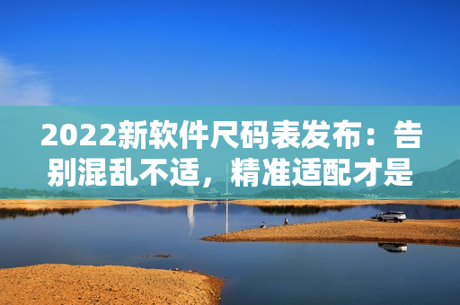 2022新軟件尺碼表發(fā)布：告別混亂不適，精準(zhǔn)適配才是王道！
