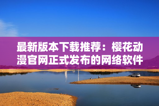最新版本下載推薦：櫻花動漫官網(wǎng)正式發(fā)布的網(wǎng)絡(luò)軟件解決方案