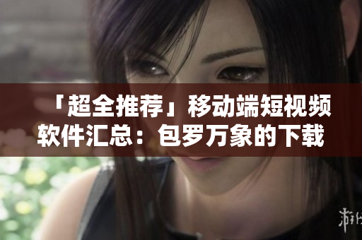 「超全推薦」移動(dòng)端短視頻軟件匯總：包羅萬(wàn)象的下載清單！