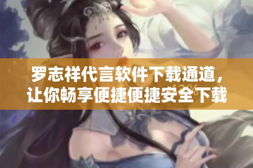 羅志祥代言軟件下載通道，讓你暢享便捷便捷安全下載體驗
