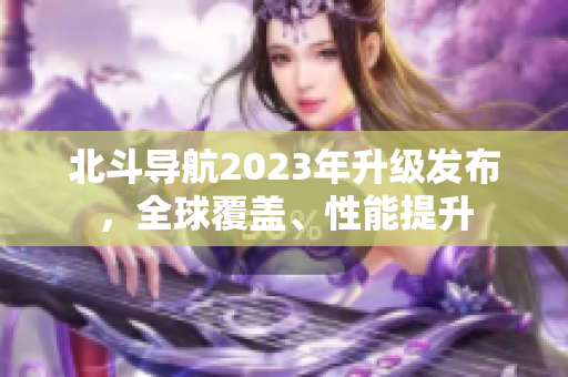 北斗導(dǎo)航2023年升級(jí)發(fā)布，全球覆蓋、性能提升