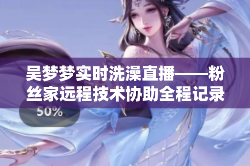 吳夢夢實時洗澡直播——粉絲家遠(yuǎn)程技術(shù)協(xié)助全程記錄