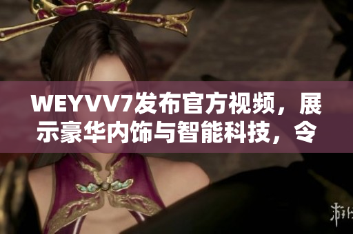 WEYVV7發(fā)布官方視頻，展示豪華內(nèi)飾與智能科技，令人驚嘆！