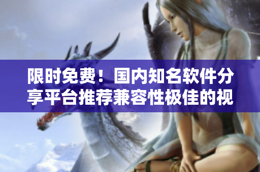 限時免費！國內(nèi)知名軟件分享平臺推薦兼容性極佳的視頻軟件