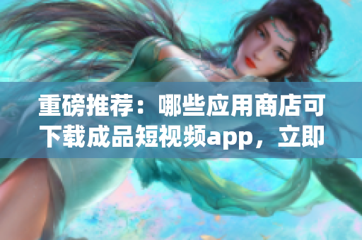 重磅推薦：哪些應(yīng)用商店可下載成品短視頻app，立即查看！