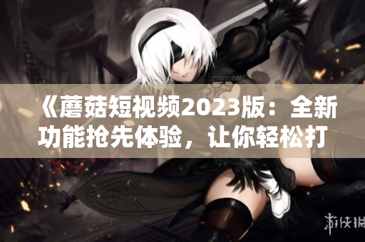 《蘑菇短視頻2023版：全新功能搶先體驗(yàn)，讓你輕松打造極致視頻體驗(yàn)！》