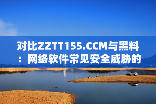 對(duì)比ZZTT155.CCM與黑料：網(wǎng)絡(luò)軟件常見(jiàn)安全威脅的區(qū)別